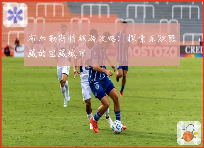 布加勒斯特旅游攻略：探索东欧隐藏的宝藏城市