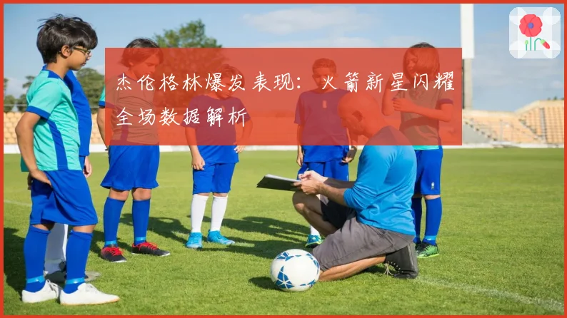 杰伦格林爆发表现：火箭新星闪耀全场数据解析