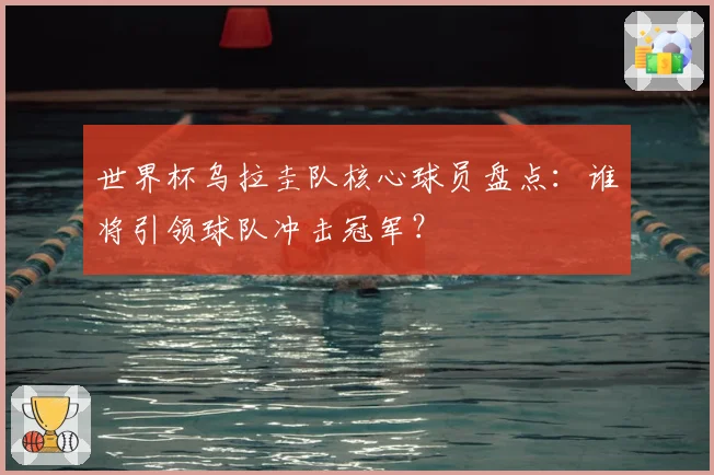 世界杯乌拉圭队核心球员盘点:谁将引领球队冲击冠军?
