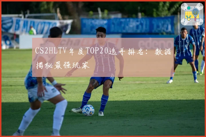 CS2HLTV年度TOP20选手排名：数据揭秘最强玩家