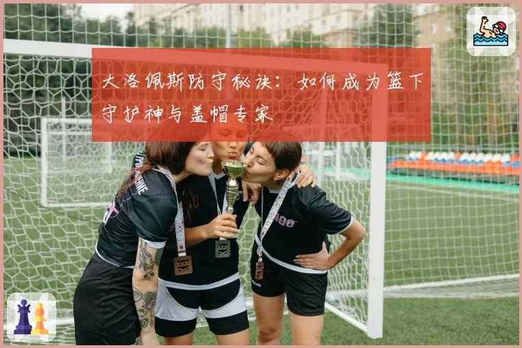大洛佩斯防守秘诀：如何成为篮下守护神与盖帽专家