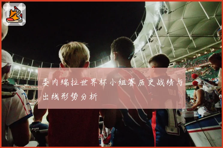 委内瑞拉世界杯小组赛历史战绩与出线形势分析