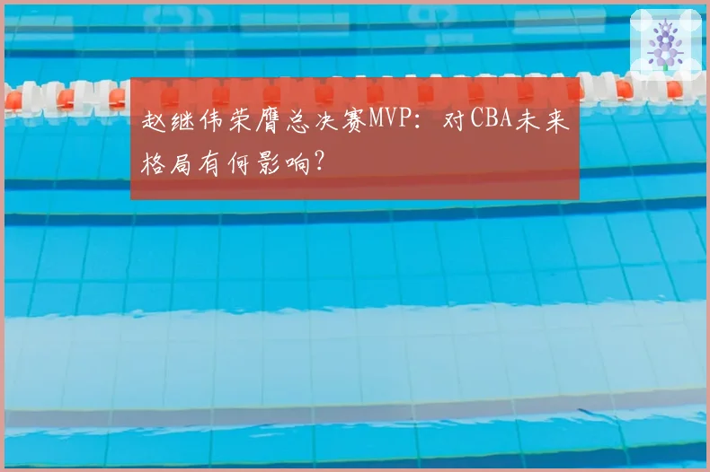 赵继伟荣膺总决赛MVP：对CBA未来格局有何影响？