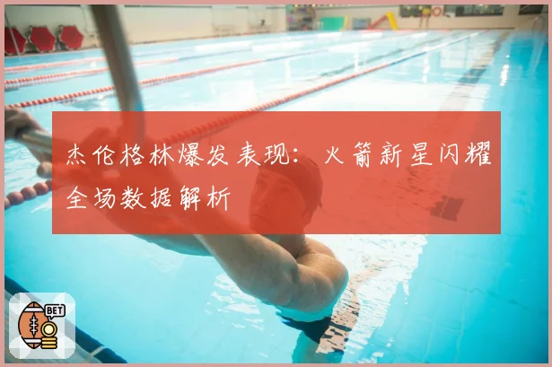 杰伦格林爆发表现：火箭新星闪耀全场数据解析